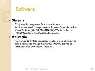 Software

   Sistema
    ◦ Conjunto de programas fundamentais para o
      funcionamento do computador – Sistema Operativo – Ms-
      Dos, Windows (95, 98, ME, XP, 2003), Windows Server
      (NT, 2000, 2003), MacOS, Unix, Linux, etc.
   Aplicação
    ◦ Programas de âmbito específico usados pelos utilizadores
      para a realização de algumas tarefas. Processadores de
      texto, editores de imagens, jogos, etc.




               TIC   Prof. Sandrina Correia                      24
 
