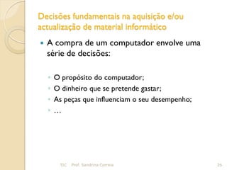 Decisões fundamentais na aquisição e/ou
actualização de material informático
   A compra de um computador envolve uma
    série de decisões:

    ◦   O propósito do computador;
    ◦   O dinheiro que se pretende gastar;
    ◦   As peças que influenciam o seu desempenho;
    ◦   …




         TIC   Prof. Sandrina Correia                26
 