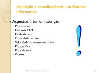 Aquisição e actualização de um Sistema
        Informático

   Aspectos a ter em atenção
    ◦   Processador
    ◦   Memória RAM
    ◦   Motherboard
    ◦   Capacidade do disco
    ◦   Velocidade no acesso aos dados
    ◦   Placa gráfica
    ◦   Placa de som
    ◦   Outros...




                TIC   Prof. Sandrina Correia     27
 