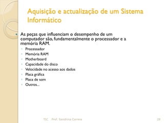 Aquisição e actualização de um Sistema
         Informático
   As peças que influenciam o desempenho de um
    computador são, fundamentalmente o processador e a
    memória RAM.
    ◦   Processador
    ◦   Memória RAM
    ◦   Motherboard
    ◦   Capacidade do disco
    ◦   Velocidade no acesso aos dados
    ◦   Placa gráfica
    ◦   Placa de som
    ◦   Outros...




                  TIC   Prof. Sandrina Correia           28
 