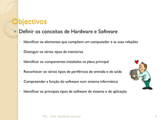 Objectivos
   Definir os conceitos de Hardware e Software
    ◦ Identificar os elementos que compõem um computador e as suas relações

    ◦ Distinguir os vários tipos de memórias

    ◦ Identificar os componentes instalados na placa principal

    ◦ Reconhecer os vários tipos de periféricos de entrada e de saída

    ◦ Compreender a função do software num sistema informático

    ◦ Identificar os principais tipos de software de sistema e de aplicação




                   TIC   Prof. Sandrina Correia                               3
 