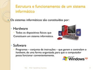 Estrutura e funcionamento de um sistema
       informático

   Os sistemas informáticos são constituídos por:

    ◦ Hardware
       Todos os dispositivos físicos que
      Constituem um sistema informático.


    ◦ Software
       Programas – conjunto de instruções – que gerem e controlam o
        hardware, de uma forma organizada, para que o computador
        possa funcionar convenientemente.



               TIC   Prof. Sandrina Correia                            4
 