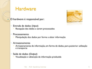 Hardware
   O hardware é responsável por:

    ◦ Entrada de dados (Input)
       Recepção dos dados a serem processados

    ◦ Processamento
       Manipulação dos dados por forma a obter informação

    ◦ Armazenamento
       Armazenamento de informação, em forma de dados, para posterior utilização
        e transporte

    ◦ Saída de dados (Output)
       Visualização e obtenção da informação produzida



                 TIC   Prof. Sandrina Correia                                       5
 