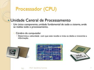 Processador (CPU)

   Unidade Central de Processamento
    ◦ Um único componente, unidade fundamental de todo o sistema, onde
      se realiza todo o processamento.

       Cérebro do computador
         Determina a velocidade com que este recebe e trata os dados e transmite a
          informação.




             TIC      Prof. Sandrina Correia                                          7
 