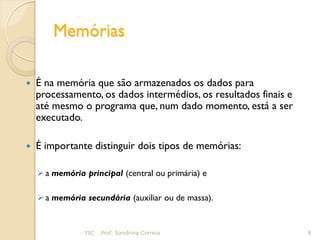 Memórias

   É na memória que são armazenados os dados para
    processamento, os dados intermédios, os resultados finais e
    até mesmo o programa que, num dado momento, está a ser
    executado.

   É importante distinguir dois tipos de memórias:

     a memória principal (central ou primária) e

     a memória secundária (auxiliar ou de massa).


                TIC   Prof. Sandrina Correia                      8
 