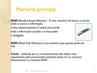 Memória principal
   RAM (Random Access Memory) – É uma memória de leitura e escrita
    onde o acesso à informação
    é feito aleatoriamente. É volátil, pois perde
    toda a informação quando o computador
    é desligado.

   ROM (Read Only Memory) é uma memória que apenas pode ser
    lida.

   Cache - Utilizada para o armazenamento dos dados mais
    requisitados pelo processador, evitando, assim, ler ou escrever
    directamente na memória RAM.


                 TIC   Prof. Sandrina Correia                         9
 