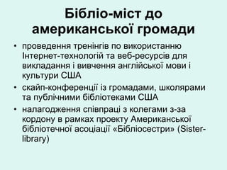 Бібліо-міст до американської громади проведення тренінгів по використанню Інтернет-технологій та веб-ресурсів для викладання і вивчення англійської мови і культури США скайп-конференції із громадами, школярами та публічними бібліотеками США налагодження співпраці з колегами з-за кордону в рамках проекту Американської бібліотечної асоціації «Бібліосестри» (Sister-library) 