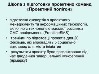 Школа з підготовки проектних команд «Проектний полігон» підготовка експертів з проектного менеджменту та інформаційних технологій, включно з технологією масової розсилки СМС-повідомлень (FrontlineSMS) тренінги по підготовці проектів для 20 фахівців, які впровадять 5 соціально важливих для міста ініціатив результати проекту буде презентовано під час дводенної завершальної конференції (ярмарку) 
