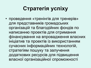 Стратегія успіху проведення «тренінгів для тренерів» для представників громадських організацій та благодійних фондів по написанню проектів для отримання фінансування на впровадження власних ініціатив та проектів із використанням сучасних інформаційних технологій, стратегіям пошуку та залучення додаткових ресурсів для підвищення власної організаційної спроможності 