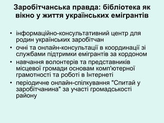 Заробітчанська правда: бібліотека як вікно у життя українських емігрантів інформаційно-консультативний центр для родин українських заробітчан  очні та онлайн-консультації в координації зі службами підтримки емігрантів за кордоном навчання волонтерів та представників місцевої громади основам комп'ютерної грамотності та роботі в Інтернеті періодичне онлайн-спілкування "Спитай у заробітчанина" за участі громадськості району 