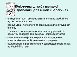 Бібліотечна служба швидкої     допомоги для жінок «Берегиня» опитування для  експрес-визначення потреб жінок, що зазнали насилля  консультації психолога та фахівця з започаткування бізнесу тренінги з попередження конфліктів у родині та розвитку власного міні-бізнесу (самозайнятості) створення електронного ресурсу з корисними психологічними та бізнесовими порадами налагодження роботи служби взаємодопомоги жінок на базі бібліотеки 