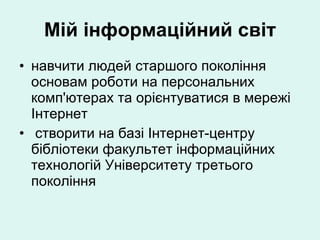 Мій інформаційний світ навчити людей старшого покоління основам роботи на персональних комп'ютерах та орієнтуватися в мережі Інтернет створити на базі Інтернет-центру бібліотеки факультет інформаційних технологій Університету третього покоління 