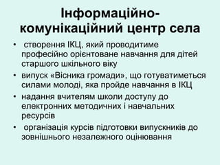 Інформаційно-комунікаційний центр села створення ІКЦ, який проводитиме професійно орієнтоване навчання для дітей старшого шкільного віку випуск «Вісника громади», що готуватиметься силами молоді, яка пройде навчання в ІКЦ надання вчителям школи доступу до електронних методичних і навчальних ресурсів організація курсів підготовки випускників до зовнішнього незалежного оцінювання 
