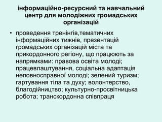 інформаційно-ресурсний та навчальний центр для молодіжних громадських організацій проведення тренінгів,тематичних інформаційних тижнів, презентацій громадських організацій міста та прикордонного регіону, що працюють за напрямками: правова освіта молоді; працевлаштування, соціальна адаптація неповносправної молоді; зелений туризм; гартування тіла та духу; волонтерство, благодійництво; культурно-просвітницька робота; транскордонна співпраця 
