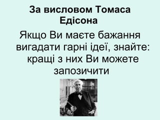 За висловом Томаса  Е дісона  Якщо Ви маєте бажання вигадати гарні ідеї, знайте: кращі з них Ви можете запозичити  