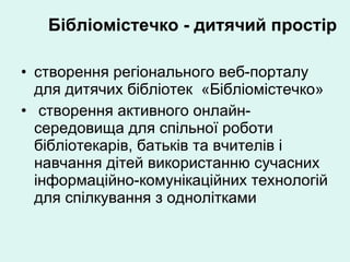 Бібліомістечко - дитячий простір створення регіонального веб-порталу для дитячих бібліотек  «Бібліомістечко» створення активного онлайн-середовища для спільної роботи бібліотекарів, батьків та вчителів і навчання дітей використанню сучасних інформаційно-комунікаційних технологій для спілкування з однолітками 