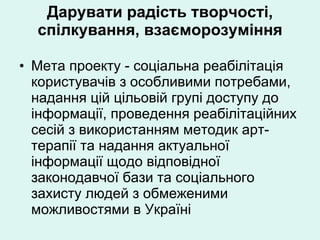 Дарувати радість творчості, спілкування, взаєморозуміння Мета проекту - соціальна реабілітація користувачів з особливими потребами, надання цій цільовій групі доступу до інформації, проведення реабілітаційних сесій з використанням методик арт-терапії та надання актуальної інформації щодо відповідної законодавчої бази та соціального захисту людей з обмеженими можливостями в Україні 