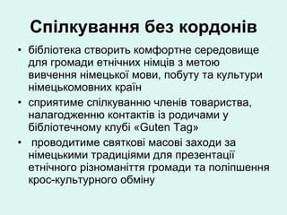 Спілкування без кордонів бібліотека створить комфортне середовище для громади етнічних німців з метою вивчення німецької мови, побуту та культури німецькомовних країн сприятиме спілкуванню членів товариства, налагодженню контактів із родичами у бібліотечному клубі «Guten Tag» проводитиме святкові масові заходи за німецькими традиціями для презентації етнічного різноманіття громади та поліпшення крос-культурного обміну 