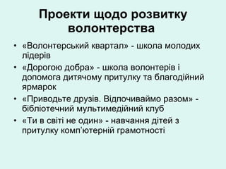 Проекти щодо розвитку волонтерства   «Волонтерський квартал» - школа молодих лідерів «Дорогою добра» - школа волонтерів і допомога дитячому притулку та благодійний ярмарок  «Приводьте друзів. Відпочиваймо разом» - бібліотечний мультимедійний клуб  «Ти в світі не один» - навчання дітей з притулку комп’ютерній грамотності 