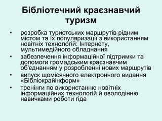 Бібліотечний краєзнавчий туризм розробка туристських маршрутів рідним містом та їх популяризації з використанням новітніх технологій: Інтернету, мультимедійного обладнання забезпечення інформаційної підтримки та допомоги громадським краєзнавчим об'єднанням у розробленні нових маршрутів випуск щомісячного електронного видання «Бібліокрайінформ» тренінги по використанню новітніх інформаційних технологій й оволодінню навичками роботи гіда 