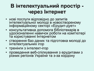 В інтелектуальний простір - через Інтернет нові послуги відповідно до запитів інтелектуальної молоді в новоствореному інформаційному секторі «Ерудит-дует» консультативна допомога бібліотекарів в удосконаленні навичок роботи на комп'ютері та користуванні Інтернетом створення баз даних та підготовка молоді до інтелектуальних ігор тренінги з інтелект-ігор  проведення веб-спілкування з ерудитами з різних регіонів України та з-за кордону 
