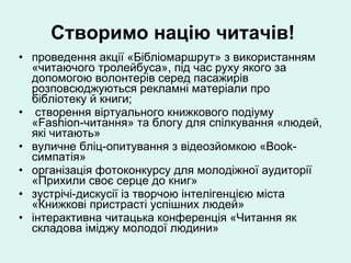 Створимо націю читачів!   проведення акції «Бібліомаршрут» з використанням «читаючого тролейбуса», під час руху якого за допомогою волонтерів серед пасажирів розповсюджуються рекламні матеріали про бібліотеку й книги; створення віртуального книжкового подіуму «Fashion-читання» та блогу для спілкування «людей, які читають» вуличне бліц-опитування з відеозйомкою «Book-симпатія» організація фотоконкурсу для молодіжної аудиторії «Прихили своє серце до книг» зустрічі-дискусії із творчою інтелігенцією міста «Книжкові пристрасті успішних людей» інтерактивна читацька конференція «Читання як складова іміджу молодої людини» 