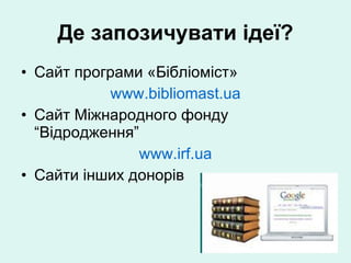 Де запозичувати ідеї? Сайт  програми  «Бібліоміст» www.bibliomast.ua Cайт Міжнародного фонду “Відродження” www.irf.ua Cайти інших донорів 