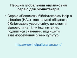 Перший глобальний онлайновий сервіс для бібліотекарів Сервіс «Допоможи бібліотекарю» Help a Librarian (HAL)  має на меті об'єднати бібліотекарів усього світу, допомогти відповісти на ті, чи інші питання, поділитися знаннями, підвищити взаєморозуміння різних культур http://www.helpalibrarian.com/ 