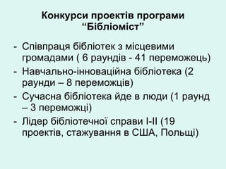 Конкурси проектів програми “Бібліоміст” Співпраця бібліотек з місцевими громадами ( 6 раундів - 41 переможець) Навчально-інноваційна бібліотека (2 раунди – 8 переможців) Сучасна бібліотека йде в люди (1 раунд – 3 переможці) Лідер бібліотечної справи  I-II  (19  проектів, стажування в США, Польщі) 