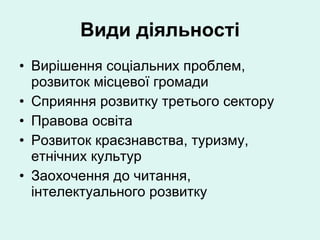 Види діяльності Вирішення соціальних проблем, розвиток місцевої громади Сприяння розвитку третього сектору Правова освіта Розвиток краєзнавства, туризму, етнічних культур  Заохочення до читання, інтелектуального розвитку 