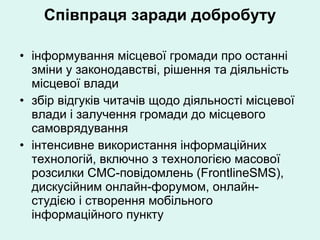 Співпраця заради добробуту інформування місцевої громади про останні зміни у законодавстві, рішення та діяльність місцевої влади збір відгуків читачів щодо діяльності місцевої влади і залучення громади до місцевого самоврядування інтенсивне використання інформаційних технологій, включно з технологією масової розсилки СМС-повідомлень (FrontlineSMS), дискусійним онлайн-форумом, онлайн-студією і   створення мобільного інформаційного пункту 
