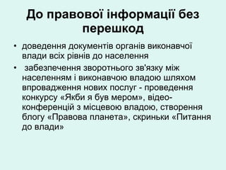 До правової інформації без перешкод доведення документів органів виконавчої влади всіх рівнів до населення забезпечення зворотнього зв'язку між населенням і виконавчою владою шляхом впровадження нових послуг - проведення конкурсу «Якби я був мером», відео-конференцій з місцевою владою, створення блогу «Правова планета», скриньки «Питання до влади» 