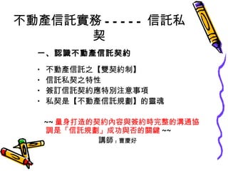 不動產信託實務 ----- 信託私契 一、認識不動產信託契約 不動產信託之【雙契約制】 信託私契之特性 簽訂信託契約應特別注意事項 私契是【不動產信託規劃】的靈魂 ~~ 量身打造的契約內容與簽約時完整的溝通協調 是 「信託規劃」成功與否的關鍵 ~~ 講師 : 曹慶好 