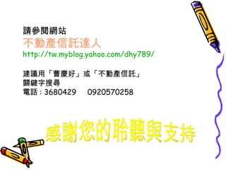 請參閱網站 不動產信託達人 http://tw.myblog.yahoo.com/dhy789/ 建議用「曹慶好」或「不動產信託」 關鍵字搜尋 電話 : 3680429  0920570258 感謝您的聆聽與支持 
