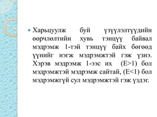   Харьцуулж     буй    үзүүлэлтүүдийн
    өөрчлөлтийн хувь тэнцүү байвал
    мэдрэмж 1-тэй тэнцүү байх бөгөөд
    үүнийг нэгж мэдрэмжтэй гэж үзнэ.
    Хэрэв мэдрэмж 1-ээс их (E>1) бол
    мэдрэмжтэй мэдрэмж сайтай, (E<1) бол
    мэдрэмжгүй сул мэдрэмжтэй гэж үздэг.
 