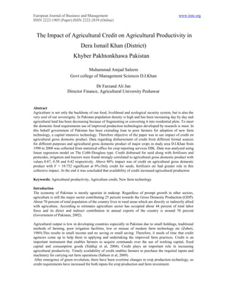 European Journal of Business and Management                                                          www.iiste.org
ISSN 2222-1905 (Paper) ISSN 2222-2839 (Online)



  The Impact of Agricultural Credit on Agricultural Productivity in
                                 Dera Ismail Khan (District)
                           Khyber Pakhtonkhawa Pakistan

                                   Muhammad Amjad Saleem
                         Govt college of Management Sciences D.I.Khan

                                       Dr Farzand Ali Jan
                       Director Finance, Agricultural University Peshawar


Abstract
Agriculture is not only the backbone of our food, livelihood and ecological security system, but is also the
very soul of our sovereignty. In Pakistan population density is high and has been increasing day by day and
agricultural land has been decreasing because of fragmenting or converting it into residential plots. To meet
the domestic food requirements use of improved production technologies developed by research is must. In
this behalf government of Pakistan has been extending loan to poor farmers for adoption of new farm
technology, a capital intensive technology. Therefore objective of the paper was to see impact of credit on
agricultural gross domestic product. Data regarding disbursement of credit from different formal sources
for different purposes and agricultural gross domestic product of major crops in study area D.I.Khan from
1990 to 2008 was collected from statistical office for crop reporting services DIK. Data was analyzed using
linear regression model on The Cobb-Douglass type. Credit disbursed for seed along with fertilizers and
pesticides, irrigation and tractors were found strongly correlated to agricultural gross domestic product with
values 0.87, 0.58 and 0.42 respectively. Above 80% impact was of credit on agricultural gross domestic
product with F = 10.752 significant at 0%.Only credit for seeds, fertilizers etc had greater role in this
collective impact. At the end it was concluded that availability of credit increased agricultural production

Keywords: Agricultural productivity, Agriculture credit, New farm technology

Introduction
The economy of Pakistan is mostly agrarian in makeup. Regardless of prompt growth in other sectors,
agriculture is still the major sector contributing 25 percent towards the Gross Domestic Production (GDP).
About 70 percent of total population of the country lives in rural areas which are directly or indirectly allied
with agriculture. According to estimates agriculture sector has occupied about 44 percent of total labor
force and its direct and indirect contribution in annual exports of the country is around 70 percent
(Government of Pakistan, 2002).

Agricultural output is low in developing countries especially in Pakistan due to small holdings, traditional
methods of farming, poor irrigation facilities, low or misuse of modern farm technology etc (Zuberi,
1989).This results in small income and no saving or small saving. Therefore, it needs of time that credit
agencies come up to help them in applying and undertaking the improved farm practices. Credit is an
important instrument that enables farmers to acquire commands over the use of working capital, fixed
capital and consumption goods (Siddiqi et al, 2004). Credit plays an important role in increasing
agricultural productivity. Timely availability of credit enables farmers to purchase the required inputs and
machinery for carrying out farm operations (Saboor et al, 2009).
 After emergence of green revolution, there have been overtime changes in crop production technology, so
credit requirements have increased for both inputs for crop production and farm investment.
 