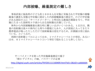 内部被曝、線量測定の難しさ
     事故直後に福島県の子ども約１０００人を対象に実施された甲状腺の被曝
    線量の調査も実態は甲状腺に限定した内部被曝線量の測定だ。のどの甲状腺
    がある部位の上に「サーベイメーター」と呼ばれる線量計測器を当て、甲状
    腺にたまった放射性ヨウ素から出る放射線を計測していた。
     体外から内部被曝線量を測る時に難しい点がいくつかある。１点目は、微
    量の放射線は我々の体内にも周りの環境にもあり、人が部屋に入ってきたり
    携帯電話が鳴ったりしただけで放射線量は変化するため、計測値は常に揺れ
    ている、という点だ。
     周囲の放射線レベルによっては０．１マイクロシーベルトの単位、あるい
    は０．０１マイクロシーベルトという単位で揺れることも珍しくない。




             サーベイメータを使った甲状腺線量測定の様子
             「朝日 デジタル」のID、パスワードが必要
      http://digital.asahi.com/articles/TKY201111160409.html?id1=2&id2=cabbbbbh
2011/11/19                                                                    108
 