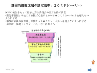 計画的避難区域の設定基準：２０ミリシーベルト

ICRPの勧告をもとに原子力安全委員会の助言を得て設定
•緊急事態期；事故による被ばく量が２０～１００ミリシーベルトを超えない
ようにする
•事故収束後の復旧期；年間１～２０ミリシーベルトを超えないようにする
•平常時；年間１ミリシーベルト以下に抑える




2011/11/19                            31
 