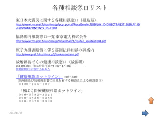 各種相談窓口リスト
    東日本大震災に関する各種相談窓口（福島県）
    http://wwwcms.pref.fukushima.jp/pcp_portal/PortalServlet?DISPLAY_ID=DIRECT&NEXT_DISPLAY_ID
    =U000004&CONTENTS_ID=23902


    福島県内相談窓口一覧 東京電力株式会社
    http://wwwcms.pref.fukushima.jp/download/1/touden_soudan1004.pdf


    原子力損害賠償に係る巡回法律相談の御案内
    http://www.pref.fukushima.jp/j/junkaisoudann.pdf

    放射線被ばくの健康相談窓口（放医研）
    043-290-4003 （対応時間 平日の9：00～17：00）
    放射線被ばくに関するＱ＆Ａ

    「健康相談ホットライン」（9時～18時）
    （放射線及び放射線影響に知見を有する相談員による相談窓口）
      ０１２０－７５５－１９９

      「被ばく医療健康相談ホットライン」
      ０９０－５５８２－３５２１
      ０９０－４８３６－９３８６
      ０８０－２０７８－３３０８



2011/11/19                                                                                       38
 
