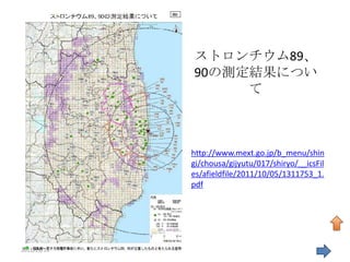 ストロンチウム89、
             90の測定結果につい
                  て



             http://www.mext.go.jp/b_menu/shin
             gi/chousa/gijyutu/017/shiryo/__icsFil
             es/afieldfile/2011/10/05/1311753_1.
             pdf




2011/11/19                                       39
 