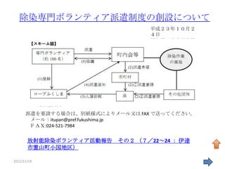 除染専門ボランティア派遣制度の創設について
                                 平成２３年１０月２
                                 ４日
                                 福島県一般廃棄物課




      派遣を要請する場合は、別紙様式によりメール又は FAX で送ってください。
       メール：itupan@pref.fukushima.jp
       ＦＡＸ:024-521-7984


       放射能除染ボランティア活動報告    その２ （７／22～24 ： 伊達
       市霊山町小国地区）

2011/11/19                                    47
 