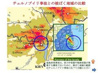 チェルノブイリ事故との被ばく地域の比較




    30km
                文部科学省0506発表の図
                （Cs-137 の 沈着量）

               Ranges of the levels
           福島原発事故は、原子炉容器や格納容器が飛
               are different
           散する爆発でないために、被ばく地域の範囲
           はチェルノブイリ事故に比べて大幅に小さい
 