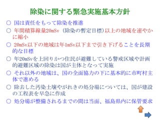除染に関する緊急実施基本方針
○ 国は責任をもって除染を推進
○ 年間積算線量20mSv (除染の暫定目標)以上の地域を速やか
 に縮小
○ 20mSv以下の地域は年1mSv以下まで引き下げることを長期
 的な目標
○ 年20mSvを上回りかつ住民が避難している警戒区域や計画
 的避難区域の除染は国が主体となって実施
○ それ以外の地域は、国の全面協力の下に基本的に市町村主
 体で進める
〇 除去した汚染土壌やがれきの処分場については、国が建設
 の工程表を早急に作成
〇 処分場が整備されるまでの間は当面、福島県内に保管要求

                              81
 