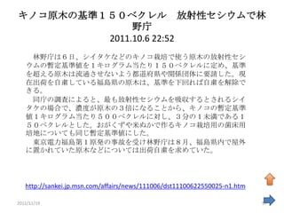 キノコ原木の基準１５０ベクレル 放射性セシウムで林
              野庁
         2011.10.6 22:52
    林野庁は６日、シイタケなどのキノコ栽培で使う原木の放射性セシ
   ウムの暫定基準値を１キログラム当たり１５０ベクレルに定め、基準
   を超える原木は流通させないよう都道府県や関係団体に要請した。現
   在出荷を自粛している福島県の原木は、基準を下回れば自粛を解除で
   きる。
    同庁の調査によると、最も放射性セシウムを吸収するとされるシイ
   タケの場合で、濃度が原木の３倍になることから、キノコの暫定基準
   値１キログラム当たり５００ベクレルに対し、３分の１未満である１
   ５０ベクレルとした。おがくずや米ぬかで作るキノコ栽培用の菌床用
   培地についても同じ暫定基準値にした。
    東京電力福島第１原発の事故を受け林野庁は８月、福島県内で屋外
   に置かれていた原木などについては出荷自粛を求めていた。




   http://sankei.jp.msn.com/affairs/news/111006/dst11100622550025-n1.htm

2011/11/19                                                                 97
 