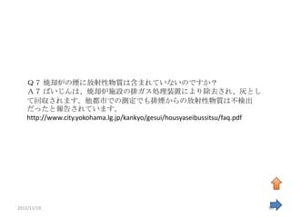 Ｑ７ 焼却炉の煙に放射性物質は含まれていないのですか？
    Ａ７ ばいじんは、焼却炉施設の排ガス処理装置により除去され、灰とし
    て回収されます。他都市での測定でも排煙からの放射性物質は不検出
    だったと報告されています。
    http://www.city.yokohama.lg.jp/kankyo/gesui/housyaseibussitsu/faq.pdf




2011/11/19                                                                  98
 