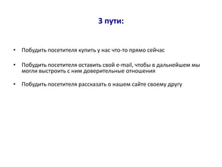 3 пути:


• Побудить посетителя купить у нас что-то прямо сейчас

• Побудить посетителя оставить свой e-mail, чтобы в дальнейшем мы
  могли выстроить с ним доверительные отношения

• Побудить посетителя рассказать о нашем сайте своему другу
 