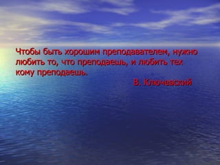 Чтобы быть хорошим преподавателем, нужно любить то, что преподаешь, и любить тех кому преподаешь.   В. Ключевский 