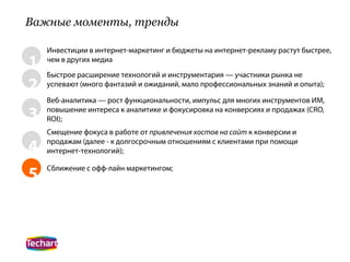 Важные моменты, тренды

    Инвестиции в интернет-маркетинг и бюджеты на интернет-рекламу растут быстрее,
1   чем в других медиа
    Быстрое расширение технологий и инструментария — участники рынка не
2   успевают (много фантазий и ожиданий, мало профессиональных знаний и опыта);

    Веб-аналитика — рост функциональности, импульс для многих инструментов ИМ,

3   повышение интереса к аналитике и фокусировка на конверсиях и продажах (CRO,
    ROI);
    Смещение фокуса в работе от привлечения хостов на сайт к конверсии и

4   продажам (далее - к долгосрочным отношениям с клиентами при помощи
    интернет-технологий);


5   Сближение с офф-лайн маркетингом;
 