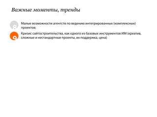 Важные моменты, тренды

    Малые возможности агентств по ведению интегрированных (комплексных)
8   проектов;
    Кризис сайтостроительства, как одного из базовых инструментов ИМ (креатив,
9   сложные и нестандартные проекты, их поддержка, цена)
 
