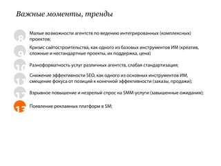 Важные моменты, тренды

     Малые возможности агентств по ведению интегрированных (комплексных)
8    проектов;
   Кризис сайтостроительства, как одного из базовых инструментов ИМ (креатив,
9 сложные и нестандартные проекты, их поддержка, цена)
10 Снижение эффективности SEO, как одного из основных инструментов ИМ,
   Разноформатность услуг различных агентств, слабая стандартизация;


11 смещение фокуса от позиций к конечной эффективности (заказы, продажи);
12 Взрывное повышение и незрелый спрос на SMM-услуги (завышенные ожидания);

   Появление рекламных платформ в SM;
13
 